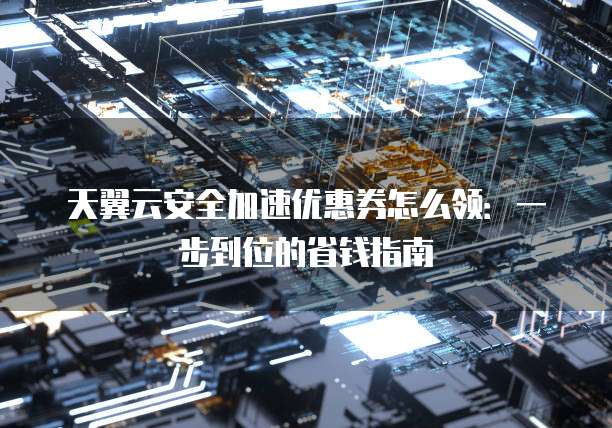 天翼云安全加速优惠券怎么领:一步到位的省钱指南