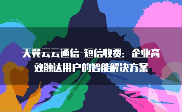 天翼云云通信-短信收费:企业高效触达用户的智能解决方案