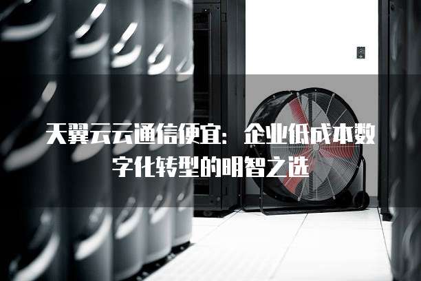 天翼云云通信便宜：企业低成本数字化转型的明智之选