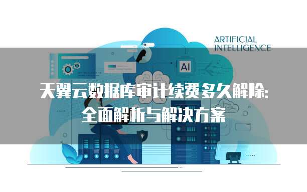 天翼云数据库审计续费多久解除:全面解析与解决方案