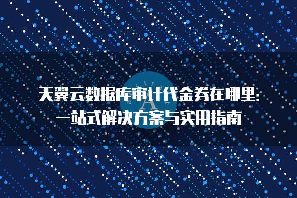 天翼云数据库审计代金券在哪里:一站式解决方案与实用指南