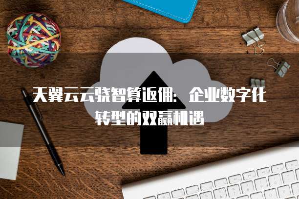 天翼云云骁智算返佣：企业数字化转型的双赢机遇