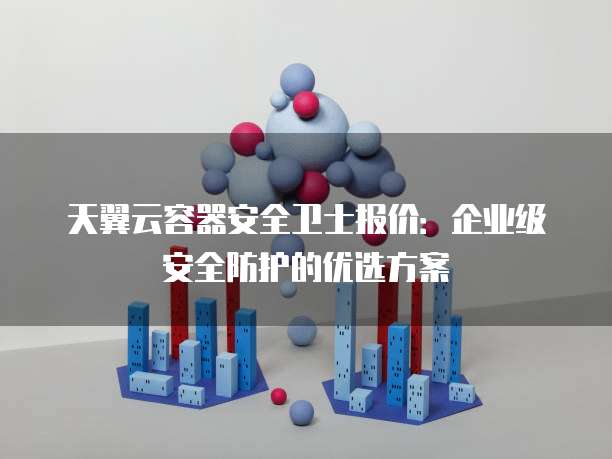 天翼云容器安全卫士报价:企业级安全防护的优选方案