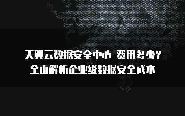 天翼云数据安全中心 费用多少?全面解析企业级数据安全成本