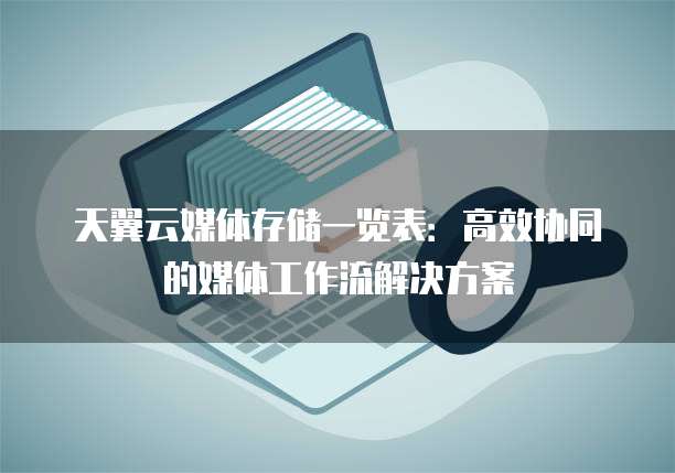 天翼云媒体存储一览表：高效协同的媒体工作流解决方案