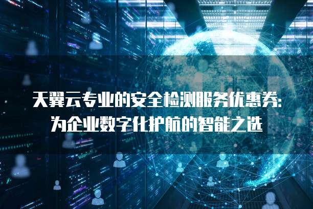 天翼云专业的安全检测服务优惠券:为企业数字化护航的智能之选