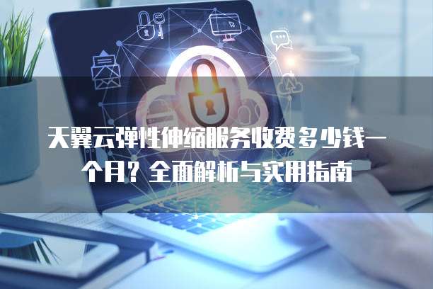 天翼云弹性伸缩服务收费多少钱一个月?全面解析与实用指南