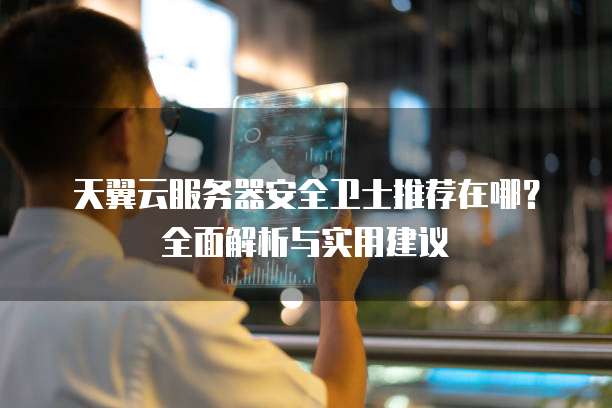 天翼云服务器安全卫士推荐在哪?全面解析与实用建议