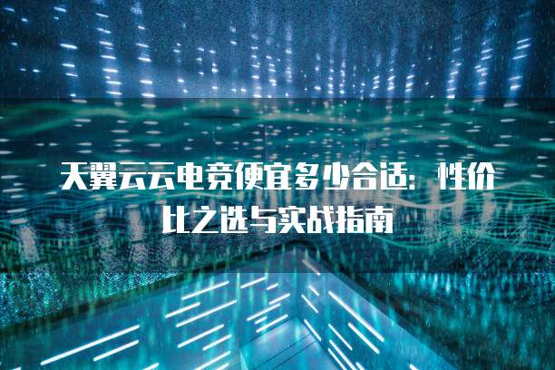 天翼云云电竞便宜多少合适:性价比之选与实战指南