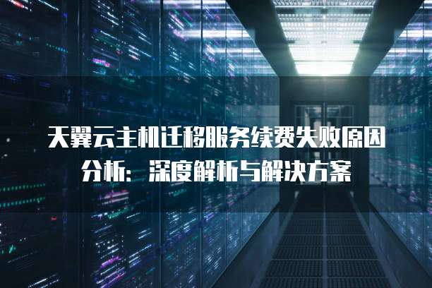 天翼云主机迁移服务续费失败原因分析:深度解析与解决方案