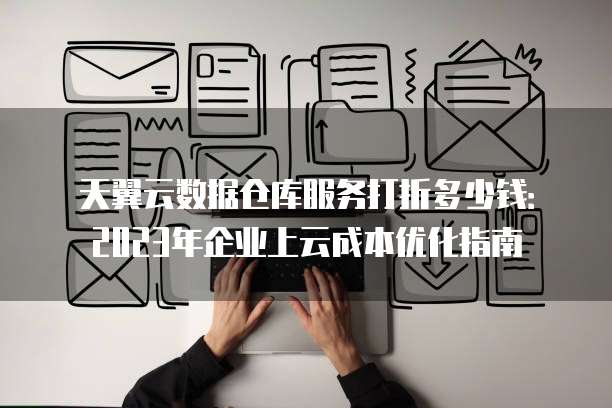 天翼云数据仓库服务打折多少钱:2023年企业上云成本优化指南
