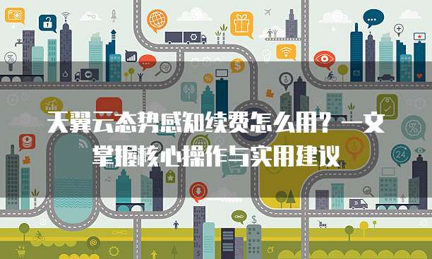 天翼云态势感知续费怎么用?一文掌握核心操作与实用建议