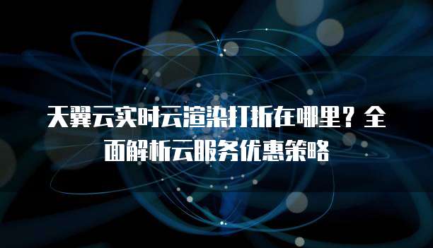 天翼云实时云渲染打折在哪里?全面解析云服务优惠策略