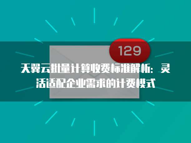 天翼云批量计算收费标准解析：灵活适配企业需求的计费模式