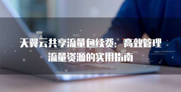 天翼云共享流量包续费:高效管理流量资源的实用指南