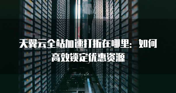 天翼云全站加速打折在哪里:如何高效锁定优惠资源