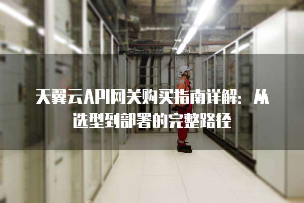天翼云API网关购买指南详解:从选型到部署的完整路径