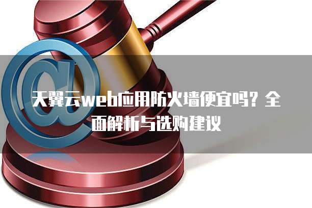 天翼云web应用防火墙便宜吗?全面解析与选购建议