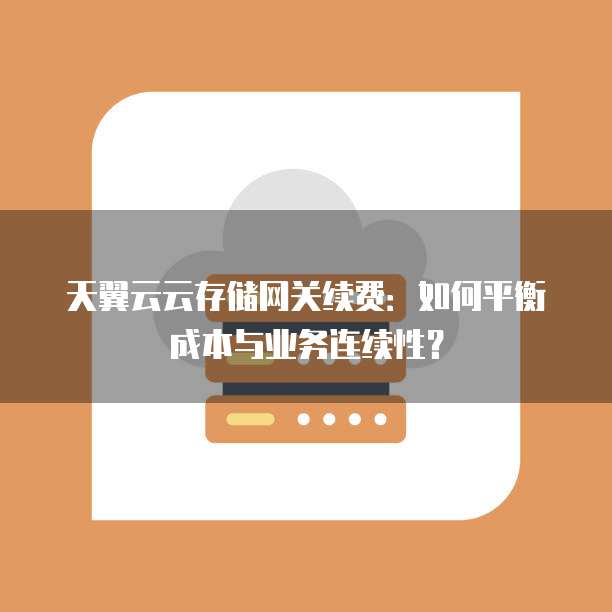 天翼云云存储网关续费:如何平衡成本与业务连续性?