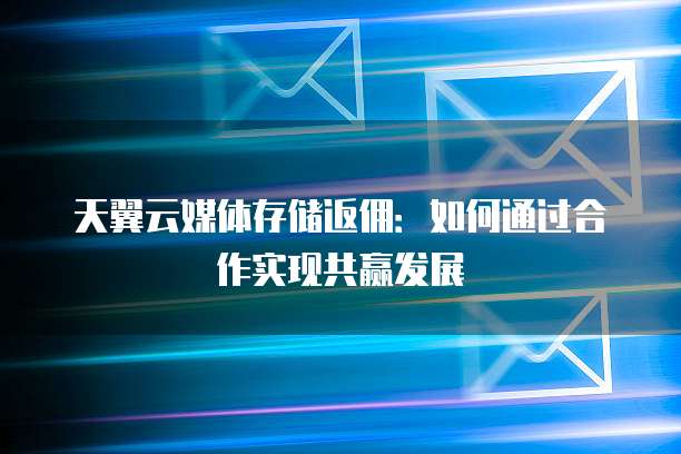 天翼云媒体存储返佣:如何通过合作实现共赢发展