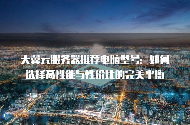 天翼云服务器推荐电脑型号:如何选择高性能与性价比的完美平衡