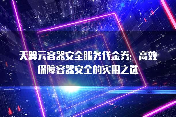 天翼云容器安全服务代金券:高效保障容器安全的实用之选