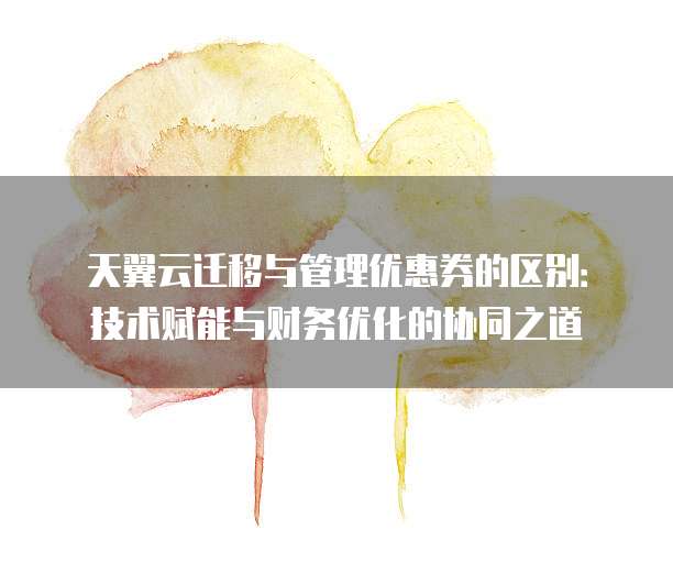 天翼云迁移与管理优惠券的区别:技术赋能与财务优化的协同之道