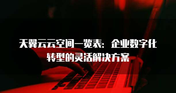 天翼云云空间一览表:企业数字化转型的灵活解决方案