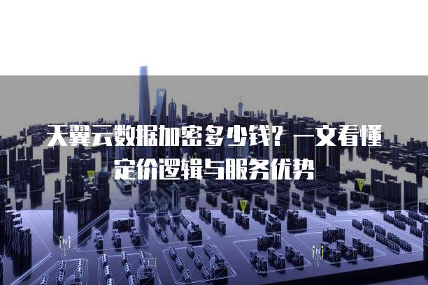 天翼云数据加密多少钱?一文看懂定价逻辑与服务优势
