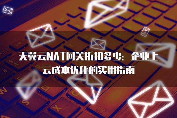 天翼云NAT网关折扣多少:企业上云成本优化的实用指南