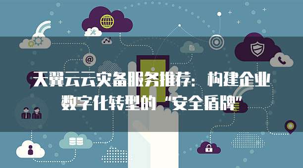 天翼云云灾备服务推荐:构建企业数字化转型的“安全盾牌”