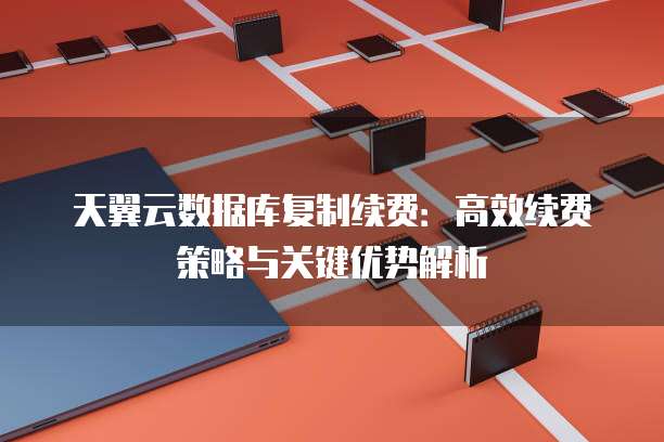 天翼云数据库复制续费:高效续费策略与关键优势解析