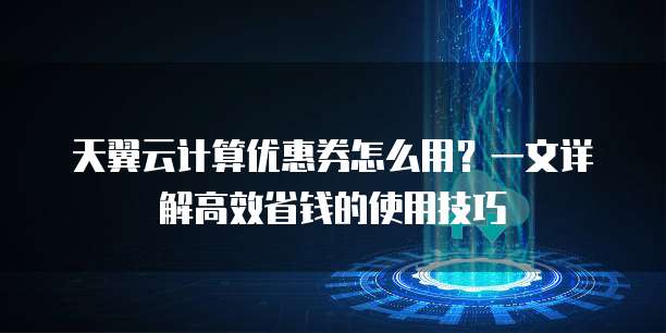 天翼云计算优惠券怎么用?一文详解高效省钱的使用技巧