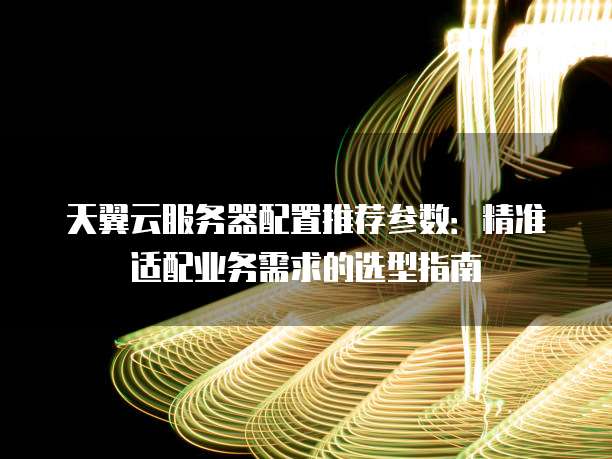 天翼云服务器配置推荐参数：精准适配业务需求的选型指南