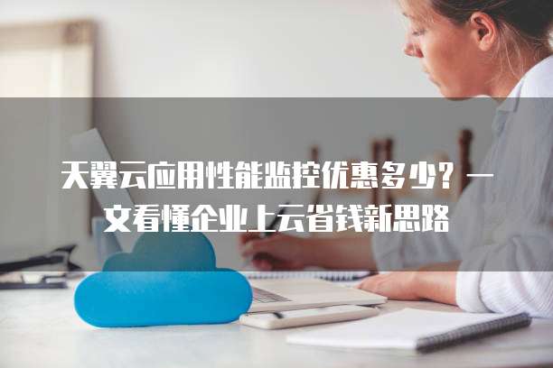天翼云应用性能监控优惠多少?一文看懂企业上云省钱新思路