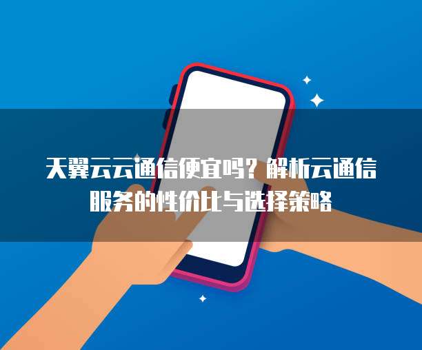 天翼云云通信便宜吗？解析云通信服务的性价比与选择策略