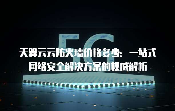 天翼云云防火墙价格多少:一站式网络安全解决方案的权威解析