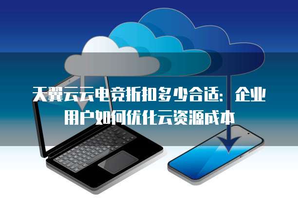 天翼云云电竞折扣多少合适:企业用户如何优化云资源成本