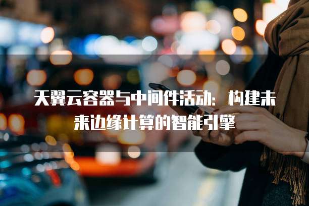 天翼云容器与中间件活动:构建未来边缘计算的智能引擎