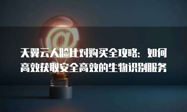 天翼云人脸比对购买全攻略:如何高效获取安全高效的生物识别服务
