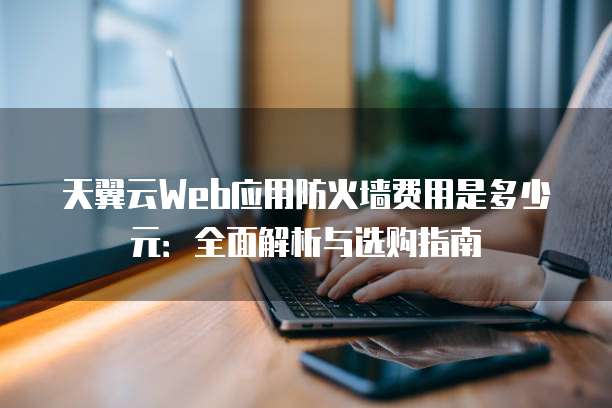 天翼云Web应用防火墙费用是多少元:全面解析与选购指南