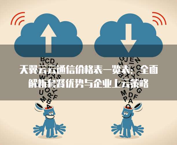 天翼云云通信价格表一览表:全面解析套餐优势与企业上云策略