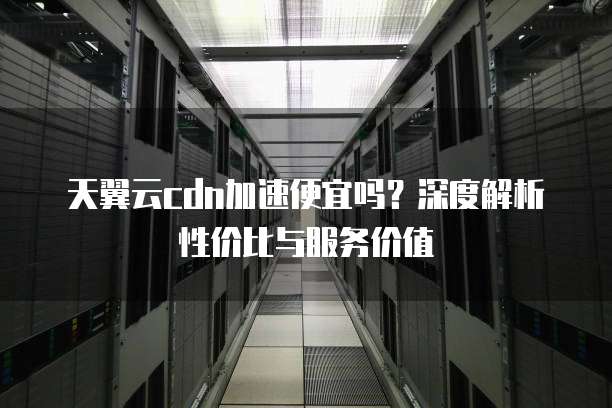 天翼云cdn加速便宜吗？深度解析性价比与服务价值