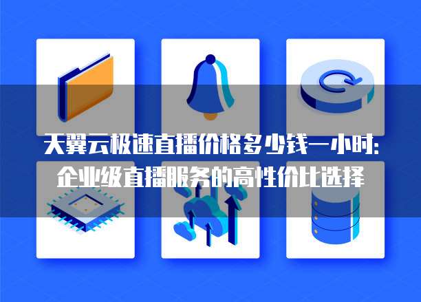 天翼云极速直播价格多少钱一小时：企业级直播服务的高性价比选择