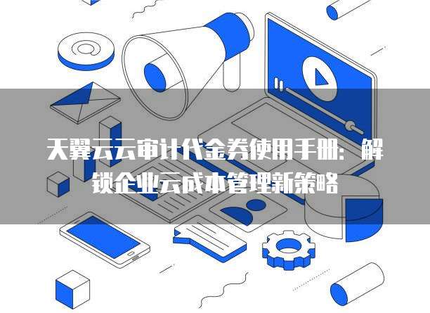 天翼云云审计代金券使用手册:解锁企业云成本管理新策略