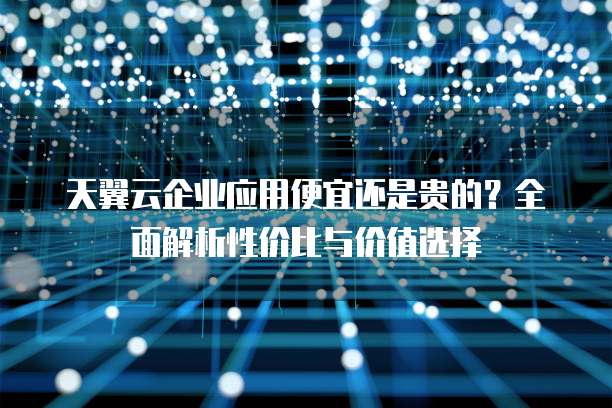 天翼云企业应用便宜还是贵的?全面解析性价比与价值选择
