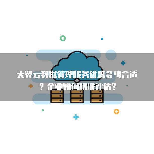 天翼云数据管理服务优惠多少合适？企业如何精准评估？