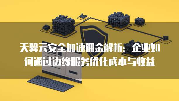 天翼云安全加速佣金解析:企业如何通过边缘服务优化成本与收益