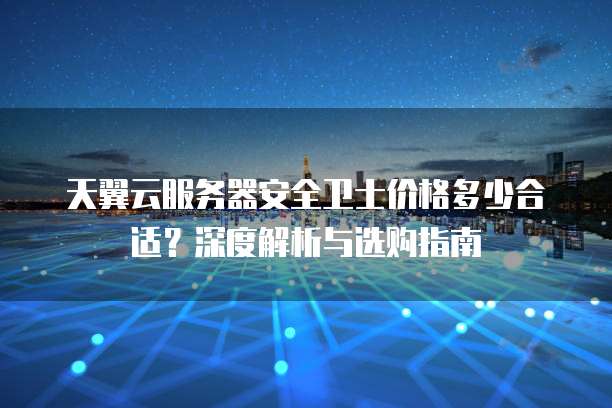 天翼云服务器安全卫士价格多少合适?深度解析与选购指南
