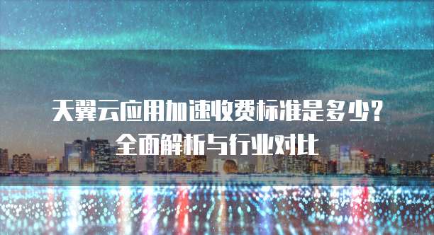 天翼云应用加速收费标准是多少?全面解析与行业对比